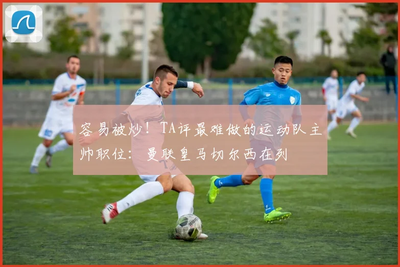 容易被炒!TA评最难做的运动队主帅职位:曼联皇马切尔西在列